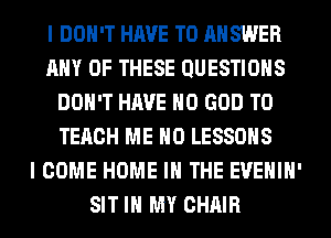 I DON'T HAVE TO ANSWER
ANY OF THESE QUESTIONS
DON'T HAVE NO GOD TO
TECH ME MD LESSONS
I COME HOME IN THE EVEHIH'
SIT IN MY CHAIR