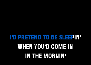 I'D PRETEHD TO BE SLEEPIN'
WHEN YOU'D COME IN
IN THE MORHIH'