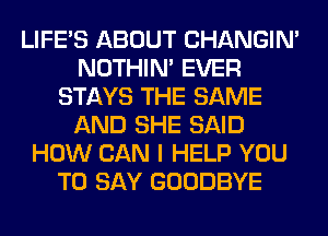 LIFE'S ABOUT CHANGIN'
NOTHIN' EVER
STAYS THE SAME
AND SHE SAID
HOW CAN I HELP YOU
TO SAY GOODBYE