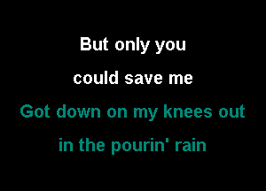 But only you

could save me

Got down on my knees out

in the pourin' rain