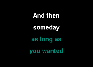 And then
someday

as long as

you wanted