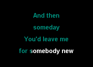 And then
someday

You'd leave me

for somebody new