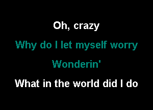 Oh, crazy

Why do I let myself worry

Wonderin'
What in the world did I do
