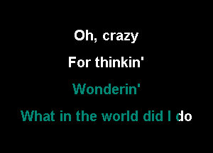 Oh, crazy

For thinkin'
Wonderin'
What in the world did I do
