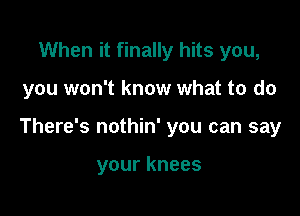 When it finally hits you,

you won't know what to do

There's nothin' you can say

your knees