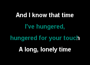 And I know that time

I've hungered,

hungered for your touch

A long, lonely time