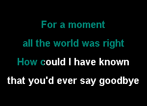 For a moment
all the world was right

How could I have known

that you'd ever say goodbye