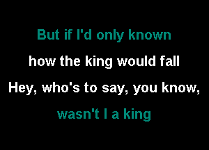 But if I'd only known
how the king would fall

Hey, who's to say, you know,

wasn't I a king