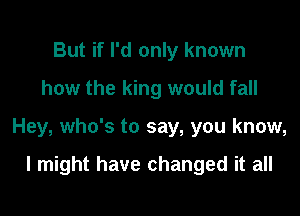 But if I'd only known
how the king would fall

Hey, who's to say, you know,

I might have changed it all