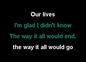 Our lives
I'm glad I didn't know

The way it all would end,

the way it all would go