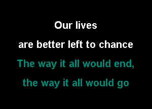 Our lives
are better left to chance

The way it all would end,

the way it all would go