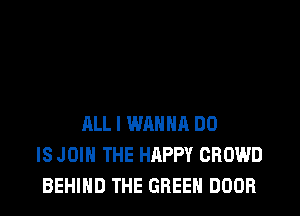 ALL I WANNA DO
IS JOIN THE HAPPY CROWD
BEHIND THE GREEN DOOR