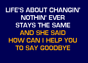 LIFE'S ABOUT CHANGIN'
NOTHIN' EVER
STAYS THE SAME
AND SHE SAID
HOW CAN I HELP YOU
TO SAY GOODBYE