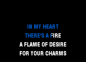 IN MY HEART

THERE'S A FIRE
A FLAME 0F DESIRE
FOR YOUR CHARMS