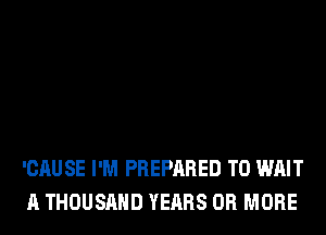 'CAUSE I'M PREPARED T0 WAIT
A THOUSAND YEARS OR MORE