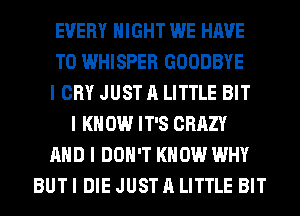 EVERY NIGHT WE HAVE
TO WHISPER GOODBYE
I CRY JUST A LITTLE BIT
I K 0W IT'S CRAZY
AND I DON'T KNOW WHY
BUT I DIE JUST A LITTLE BIT