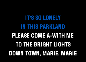 IT'S SO LONELY
IN THIS PARKLAHD
PLEASE COME A-WITH ME
TO THE BRIGHT LIGHTS
DOWN TOWN, MARIE, MARIE