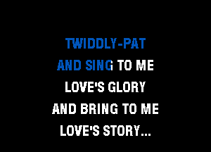 TWIDDLY-PAT
AND SING TO ME

LOVE'S GLORY
AND BRING TO ME
LOVE'S STORY...