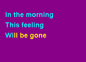 In the morning
This feeling

Will be gone