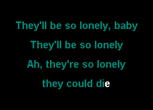 They'll be so lonely, baby
They'll be so lonely

Ah, they're so lonely

they could die