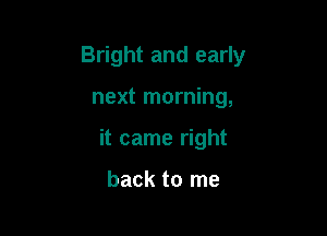 Bright and early

next morning,

it came right

back to me