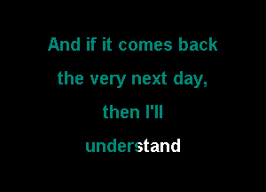And if it comes back

the very next day,

then I'll

understand