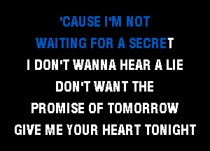 'CAUSE I'M NOT
WAITING FOR A SECRET
I DON'T WANNA HEAR A LIE
DON'T WANT THE
PROMISE 0F TOMORROW
GIVE ME YOUR HEART TONIGHT