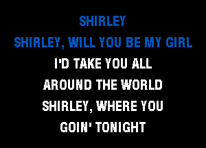 SHIRLEY
SHIRLEY, WILL YOU BE MY GIRL
I'D TAKE YOU ALL
AROUND THE WORLD
SHIRLEY, WHERE YOU
GOIH' TONIGHT
