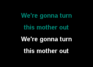 We're gonna turn

this mother out

We're gonna turn

this mother out