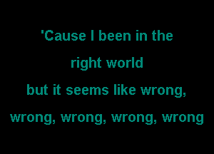 'Cause I been in the

right world

but it seems like wrong,

wrong, wrong, wrong, wrong