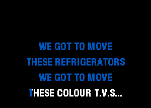 WE GOT TO MOVE
THESE REFRIGERATORS
WE GOT TO MOVE

THESE COLOUR T.V.S... l