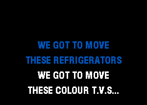 WE GOT TO MOVE
THESE REFRIGERATORS
WE GOT TO MOVE

THESE COLOUR T.V.S... l