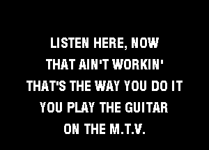 LISTEN HERE, NOW
THAT AIN'T WORKIH'
THAT'S THE WAY YOU DO IT
YOU PLAY THE GUITAR
0 THE M.T.V.