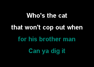 Who's the cat

that won't cop out when

for his brother man

Can ya dig it
