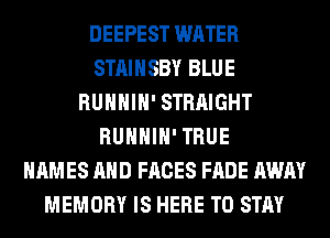 DEEPEST WATER
STAIHSBY BLUE
RUHHIH' STRAIGHT
RUHHIH' TRUE
NAMES AND FACES FADE AWAY
MEMORY IS HERE TO STAY