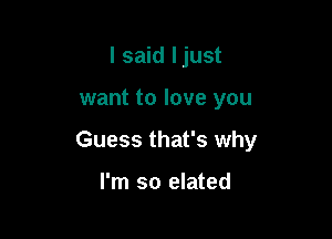 I said Ijust

want to love you

Guess that's why

I'm so elated