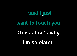 I said Ijust

want to touch you

Guess that's why

I'm so elated