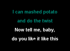 I can mashed potato

and do the twist

Now tell me, baby,

do you like it like this