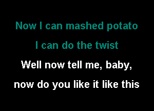 Now I can mashed potato
I can do the twist

Well now tell me, baby,

now do you like it like this