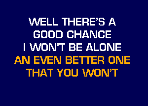 WELL THERE'S A
GOOD CHANCE
I WON'T BE ALONE
AN EVEN BETTER ONE
THAT YOU WON'T