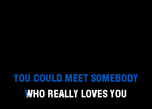 YOU COULD MEET SOMEBODY
WHO REALLY LOVES YOU