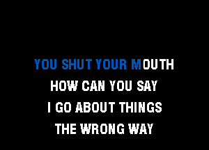 YOU SHUTYOUH MOUTH

HOW CAN YOU SAY
I GO ABOUT THINGS
THE WRONG WAY