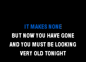 IT MAKES HOHE
BUT HOW YOU HAVE GONE
AND YOU MUST BE LOOKING
VERY OLD TONIGHT