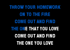 THROW YOUR HOMEWORK
ON TO THE FIRE
COME OUTRND FIND
THE ONE THRT YOU LOVE
COME OUTAHD FIND
THE ONE YOU LOVE