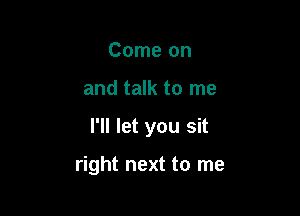 Come on
and talk to me

I'll let you sit

right next to me