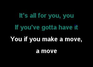 It's all for you, you

If you've gotta have it

You if you make a move,

a move