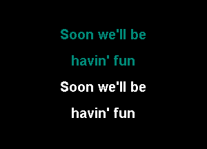 Soon we'll be

havin' fun

Soon we'll be

havin' fun