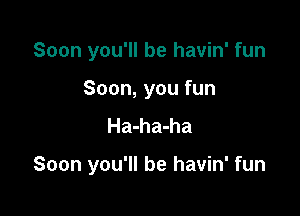 Soon you'll be havin' fun
Soon, you fun
Ha-ha-ha

Soon you'll be havin' fun