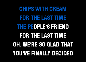 CHIPS WITH CREAM
FOR THE LAST TIME
THE PEOPLE'S FRIEND
FOR THE LAST TIME
0H, WE'RE SO GLAD THAT
YOU'VE FINRLLY DECIDED