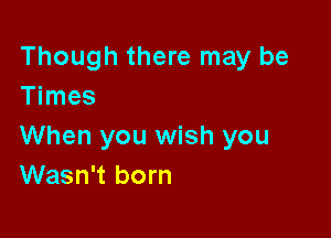 Though there may be
Times

When you wish you
Wasn't born